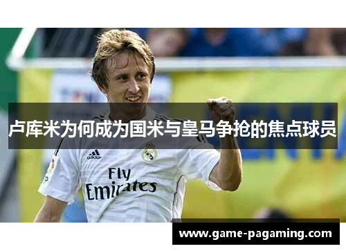 卢库米为何成为国米与皇马争抢的焦点球员