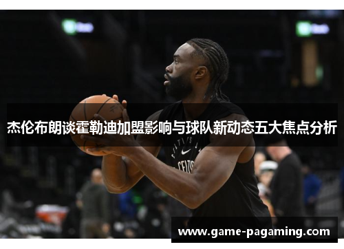 杰伦布朗谈霍勒迪加盟影响与球队新动态五大焦点分析