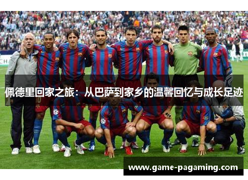 佩德里回家之旅:从巴萨到家乡的温馨回忆与成长足迹 佩德里回家之旅:从巴萨到家乡的温馨回忆与成长足迹