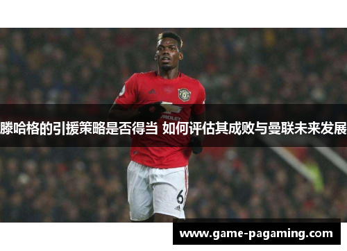 滕哈格的引援策略是否得当 如何评估其成败与曼联未来发展 滕哈格的引援策略是否得当 如何评估其成败与曼联未来发展
