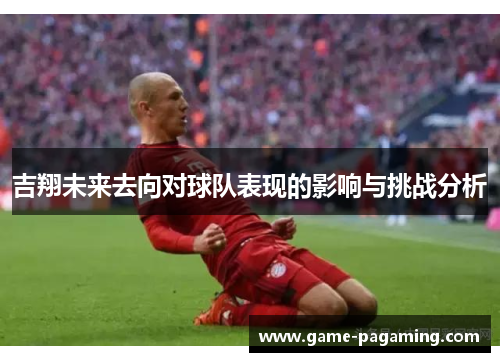 吉翔未来去向对球队表现的影响与挑战分析 吉翔未来去向对球队表现的影响与挑战分析