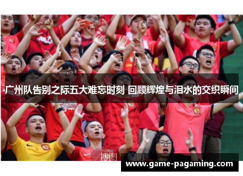 广州队告别之际五大难忘时刻 回顾辉煌与泪水的交织瞬间