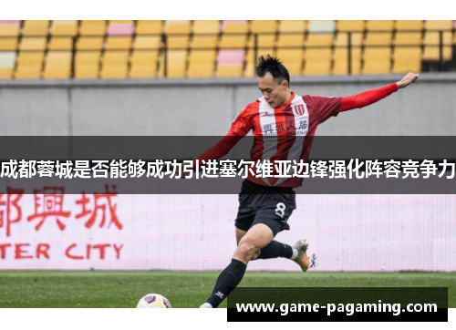 成都蓉城是否能够成功引进塞尔维亚边锋强化阵容竞争力