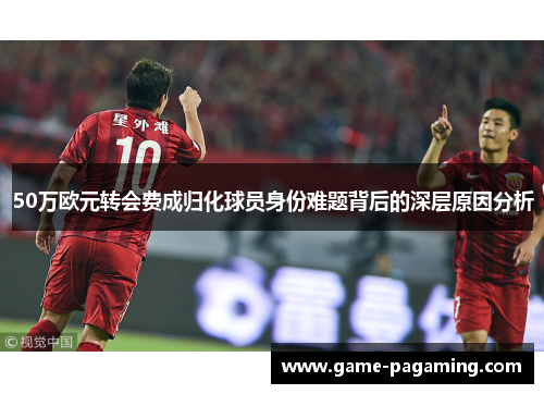 50万欧元转会费成归化球员身份难题背后的深层原因分析 50万欧元转会费成归化球员身份难题背后的深层原因分析