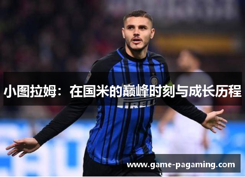 小图拉姆:在国米的巅峰时刻与成长历程 小图拉姆:在国米的巅峰时刻与成长历程