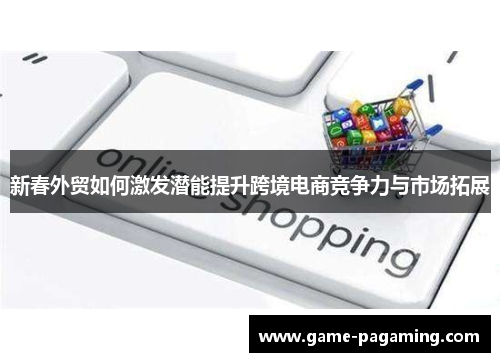 新春外贸如何激发潜能提升跨境电商竞争力与市场拓展