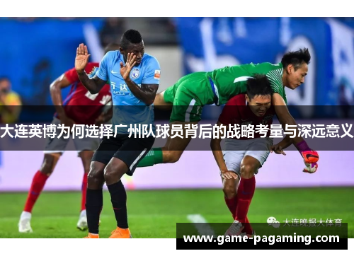 大连英博为何选择广州队球员背后的战略考量与深远意义 大连英博为何选择广州队球员背后的战略考量与深远意义
