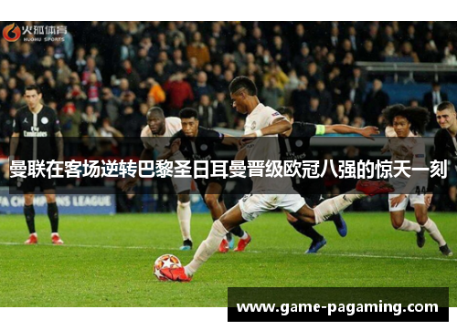 曼联在客场逆转巴黎圣日耳曼晋级欧冠八强的惊天一刻 曼联在客场逆转巴黎圣日耳曼晋级欧冠八强的惊天一刻