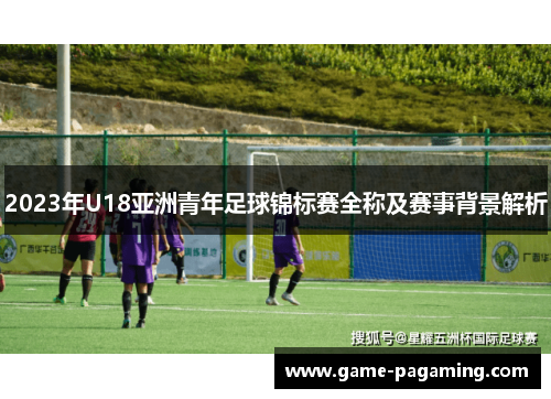 2023年U18亚洲青年足球锦标赛全称及赛事背景解析