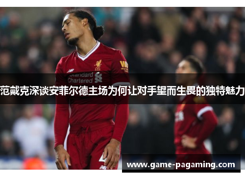 范戴克深谈安菲尔德主场为何让对手望而生畏的独特魅力