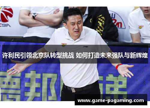 许利民引领北京队转型挑战 如何打造未来强队与新辉煌 许利民引领北京队转型挑战 如何打造未来强队与新辉煌