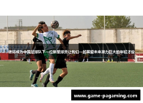 谁将成为中国足球队下一位新星球员让我们一起展望未来潜力巨大的年轻才俊