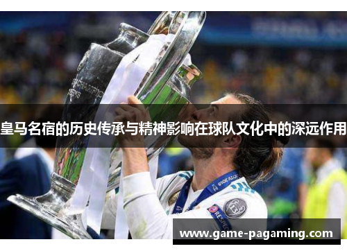 皇马名宿的历史传承与精神影响在球队文化中的深远作用