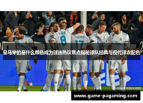 皇马穿的是什么颜色成为球迷热议焦点揭秘球队经典与现代球衣配色