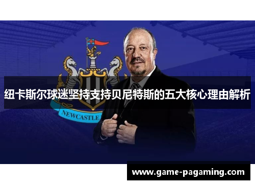 纽卡斯尔球迷坚持支持贝尼特斯的五大核心理由解析 纽卡斯尔球迷坚持支持贝尼特斯的五大核心理由解析