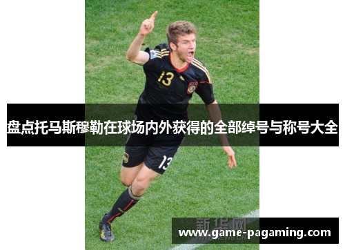 盘点托马斯穆勒在球场内外获得的全部绰号与称号大全 盘点托马斯穆勒在球场内外获得的全部绰号与称号大全