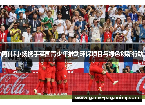 阿什利·扬携手英国青少年推动环保项目与绿色创新行动 阿什利·扬携手英国青少年推动环保项目与绿色创新行动