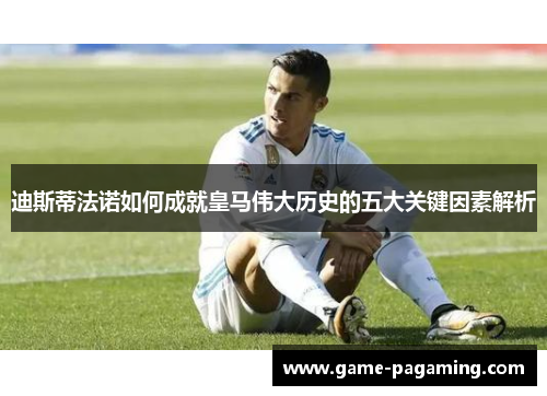 迪斯蒂法诺如何成就皇马伟大历史的五大关键因素解析