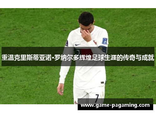 重温克里斯蒂亚诺·罗纳尔多辉煌足球生涯的传奇与成就