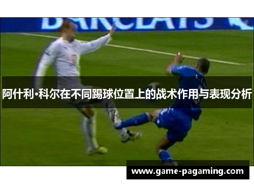 阿什利·科尔在不同踢球位置上的战术作用与表现分析 阿什利·科尔在不同踢球位置上的战术作用与表现分析
