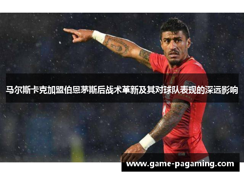 马尔斯卡克加盟伯恩茅斯后战术革新及其对球队表现的深远影响