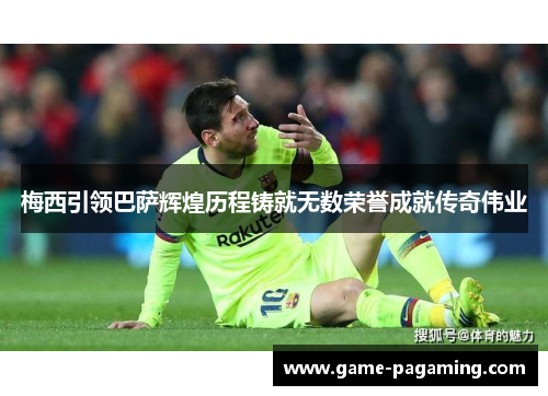 梅西引领巴萨辉煌历程铸就无数荣誉成就传奇伟业