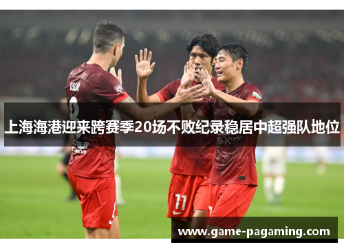 上海海港迎来跨赛季20场不败纪录稳居中超强队地位