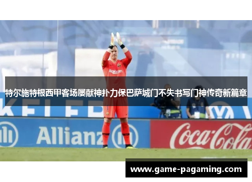 特尔施特根西甲客场屡献神扑力保巴萨城门不失书写门神传奇新篇章