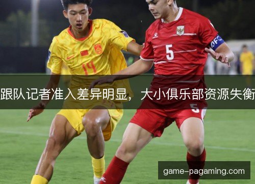跟队记者准入差异明显，大小俱乐部资源失衡